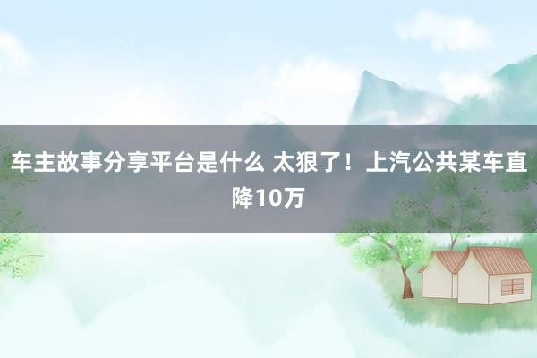 车主故事分享平台是什么 太狠了！上汽公共某车直降10万