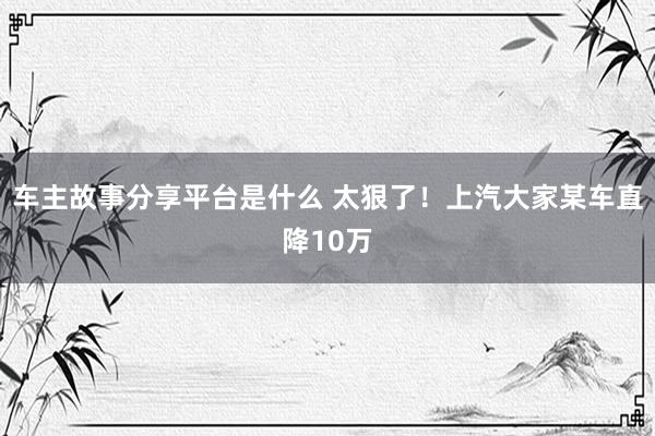 车主故事分享平台是什么 太狠了！上汽大家某车直降10万