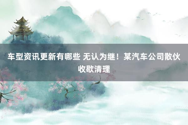 车型资讯更新有哪些 无认为继！某汽车公司散伙收歇清理