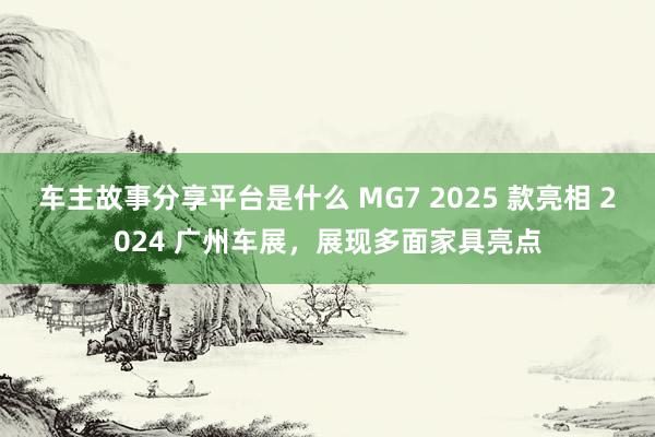 车主故事分享平台是什么 MG7 2025 款亮相 2024 广州车展，展现多面家具亮点