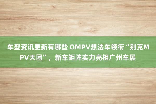 车型资讯更新有哪些 OMPV想法车领衔“别克MPV天团”，新车矩阵实力亮相广州车展