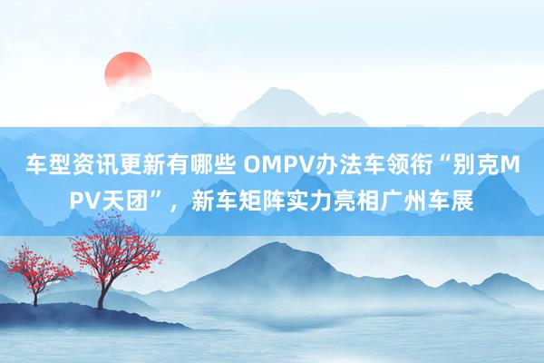 车型资讯更新有哪些 OMPV办法车领衔“别克MPV天团”，新车矩阵实力亮相广州车展