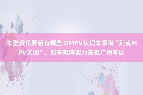 车型资讯更新有哪些 OMPV认识车领衔“别克MPV天团”，新车矩阵实力亮相广州车展