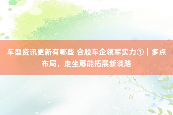 车型资讯更新有哪些 合股车企领军实力①｜多点布局，走坐蓐能拓展新谈路