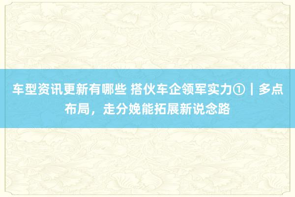 车型资讯更新有哪些 搭伙车企领军实力①｜多点布局，走分娩能拓展新说念路