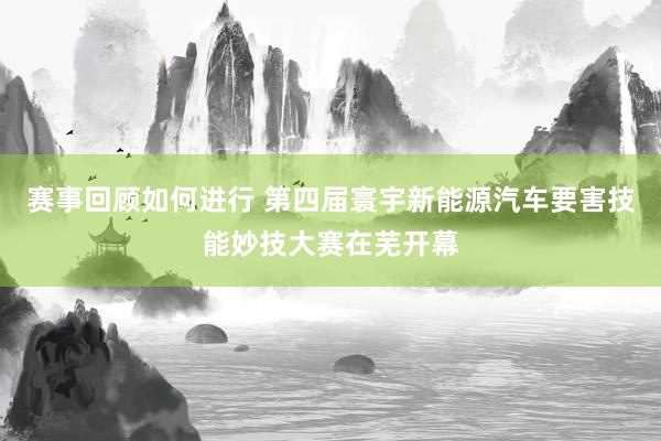 赛事回顾如何进行 第四届寰宇新能源汽车要害技能妙技大赛在芜开幕