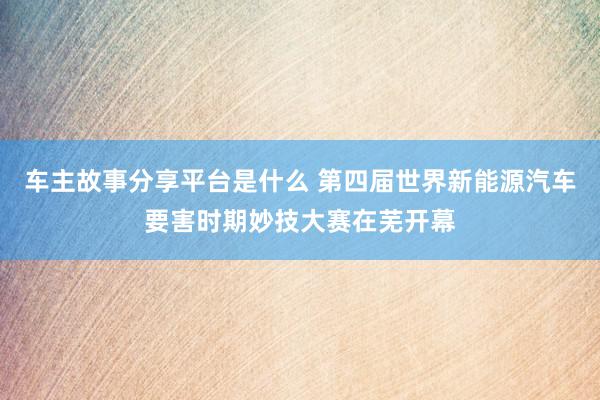 车主故事分享平台是什么 第四届世界新能源汽车要害时期妙技大赛在芜开幕