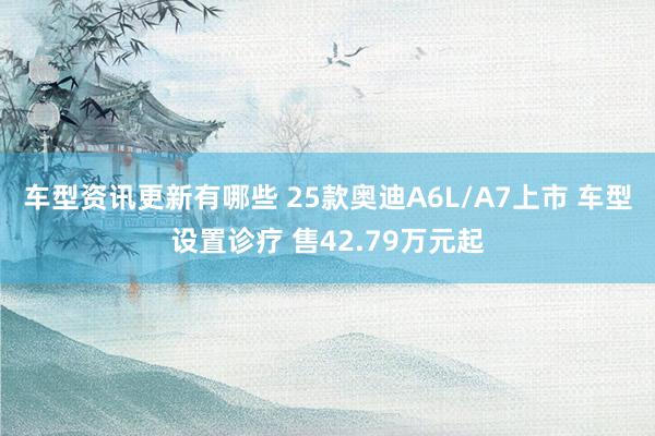 车型资讯更新有哪些 25款奥迪A6L/A7上市 车型设置诊疗 售42.79万元起