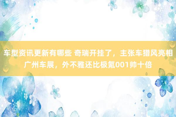 车型资讯更新有哪些 奇瑞开挂了，主张车猎风亮相广州车展，外不雅还比极氪001帅十倍