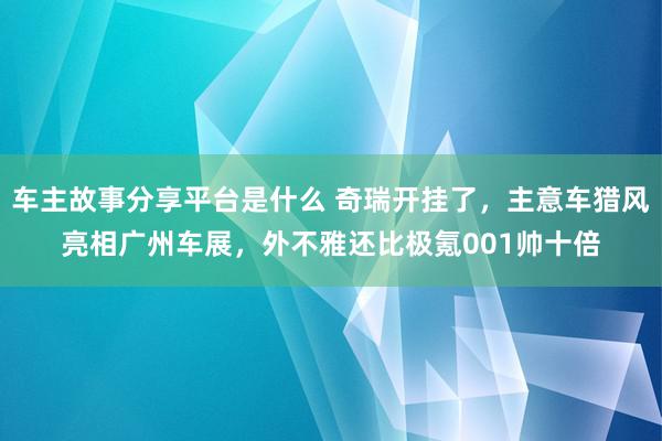 车主故事分享平台是什么 奇瑞开挂了，主意车猎风亮相广州车展，外不雅还比极氪001帅十倍