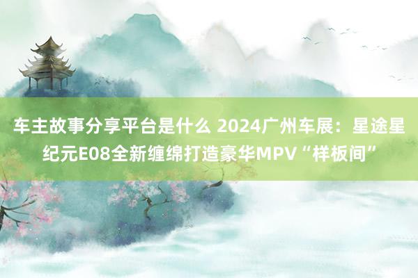 车主故事分享平台是什么 2024广州车展：星途星纪元E08全新缠绵打造豪华MPV“样板间”