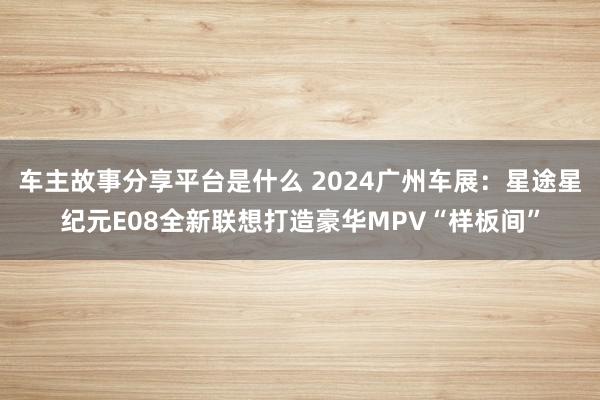 车主故事分享平台是什么 2024广州车展：星途星纪元E08全新联想打造豪华MPV“样板间”