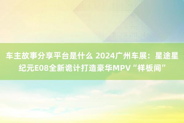 车主故事分享平台是什么 2024广州车展：星途星纪元E08全新诡计打造豪华MPV“样板间”