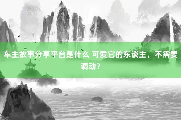 车主故事分享平台是什么 可爱它的东谈主，不需要调动？