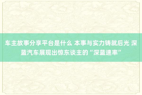 车主故事分享平台是什么 本事与实力铸就后光 深蓝汽车展现出惊东谈主的“深蓝速率”