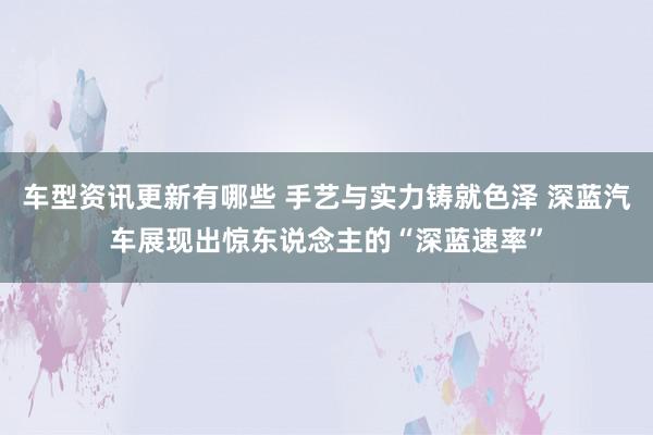 车型资讯更新有哪些 手艺与实力铸就色泽 深蓝汽车展现出惊东说念主的“深蓝速率”