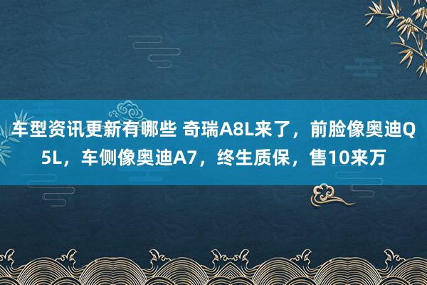 车型资讯更新有哪些 奇瑞A8L来了，前脸像奥迪Q5L，车侧像奥迪A7，终生质保，售10来万