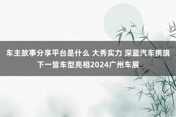 车主故事分享平台是什么 大秀实力 深蓝汽车携旗下一皆车型亮相2024广州车展