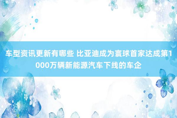 车型资讯更新有哪些 比亚迪成为寰球首家达成第1000万辆新能源汽车下线的车企