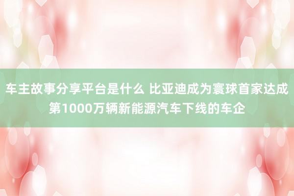 车主故事分享平台是什么 比亚迪成为寰球首家达成第1000万辆新能源汽车下线的车企