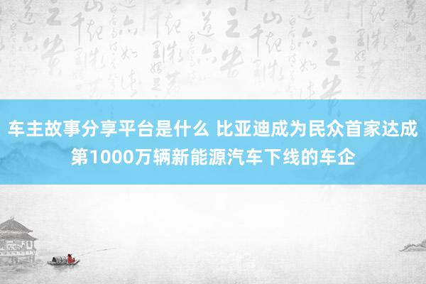 车主故事分享平台是什么 比亚迪成为民众首家达成第1000万辆新能源汽车下线的车企