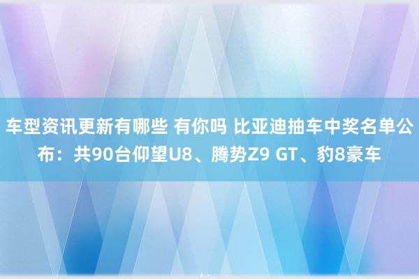 车型资讯更新有哪些 有你吗 比亚迪抽车中奖名单公布：共90台仰望U8、腾势Z9 GT、豹8豪车