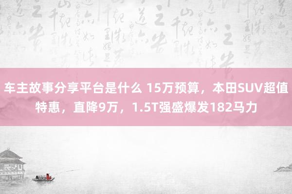 车主故事分享平台是什么 15万预算，本田SUV超值特惠，直降9万，1.5T强盛爆发182马力