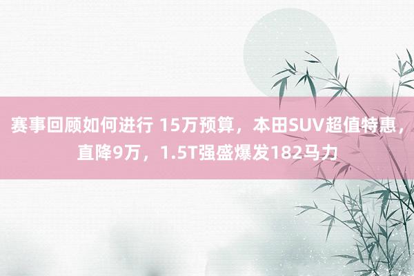 赛事回顾如何进行 15万预算，本田SUV超值特惠，直降9万，1.5T强盛爆发182马力