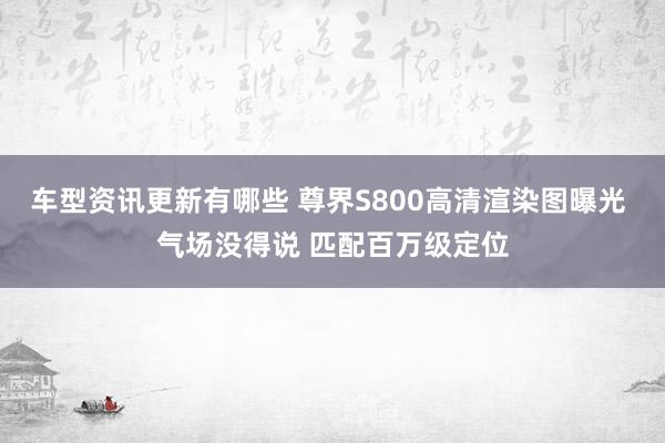 车型资讯更新有哪些 尊界S800高清渲染图曝光 气场没得说 匹配百万级定位