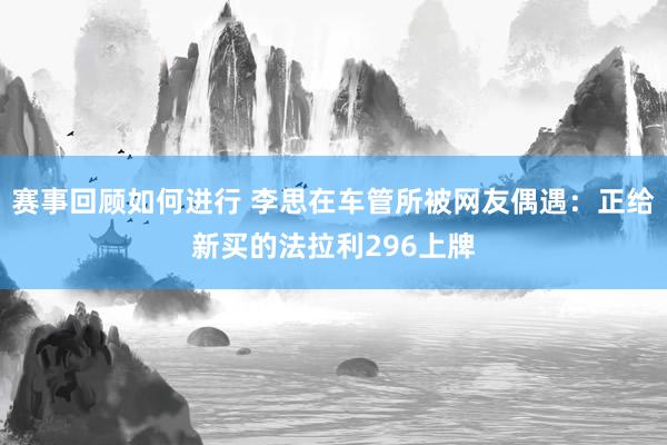 赛事回顾如何进行 李思在车管所被网友偶遇：正给新买的法拉利296上牌