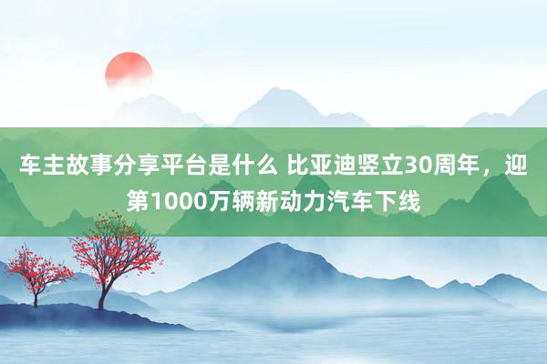 车主故事分享平台是什么 比亚迪竖立30周年，迎第1000万辆新动力汽车下线