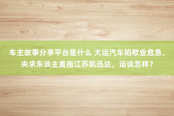 车主故事分享平台是什么 大运汽车陷歇业危急，央求东谈主直指江苏凯迅达，运谈怎样？