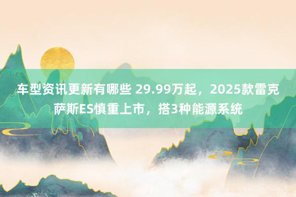 车型资讯更新有哪些 29.99万起，2025款雷克萨斯ES慎重上市，搭3种能源系统