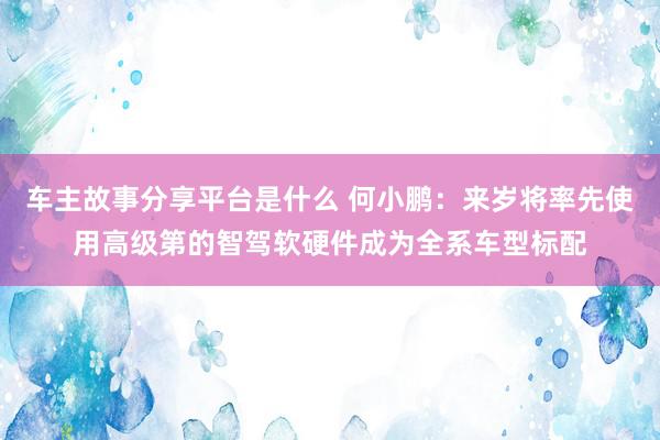 车主故事分享平台是什么 何小鹏：来岁将率先使用高级第的智驾软硬件成为全系车型标配