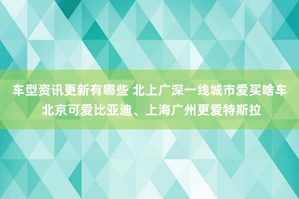 车型资讯更新有哪些 北上广深一线城市爱买啥车 北京可爱比亚迪、上海广州更爱特斯拉