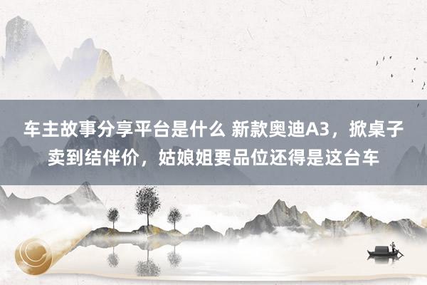 车主故事分享平台是什么 新款奥迪A3，掀桌子卖到结伴价，姑娘姐要品位还得是这台车