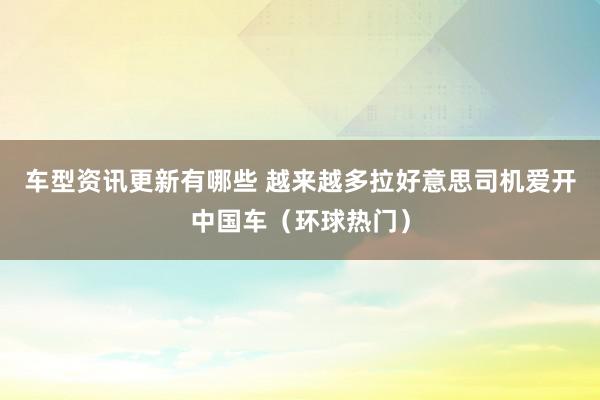 车型资讯更新有哪些 越来越多拉好意思司机爱开中国车（环球热门）