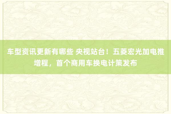 车型资讯更新有哪些 央视站台！五菱宏光加电推增程，首个商用车换电计策发布