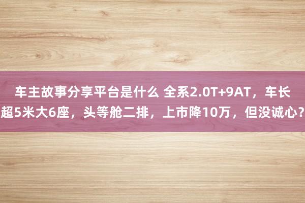 车主故事分享平台是什么 全系2.0T+9AT，车长超5米大6座，头等舱二排，上市降10万，但没诚心？