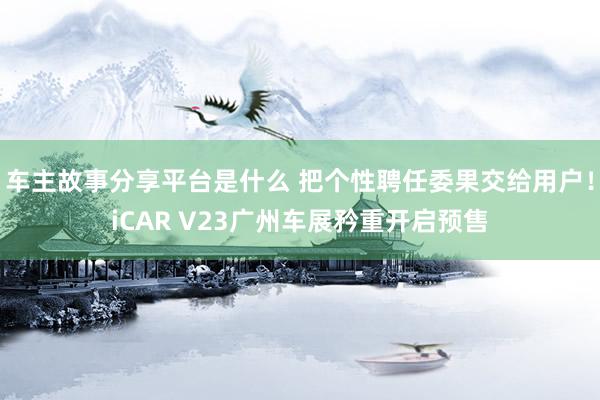 车主故事分享平台是什么 把个性聘任委果交给用户！iCAR V23广州车展矜重开启预售