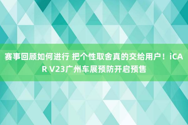 赛事回顾如何进行 把个性取舍真的交给用户！iCAR V23广州车展预防开启预售