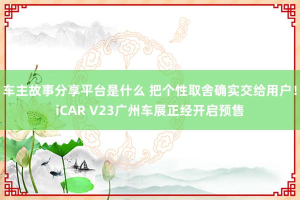 车主故事分享平台是什么 把个性取舍确实交给用户！iCAR V23广州车展正经开启预售