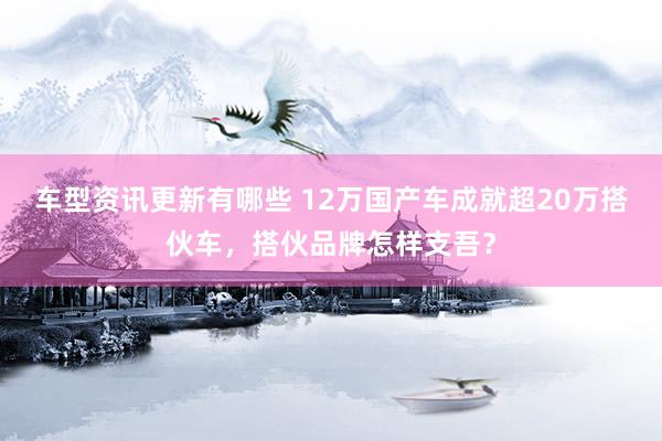 车型资讯更新有哪些 12万国产车成就超20万搭伙车，搭伙品牌怎样支吾？