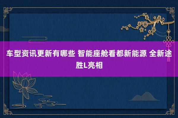 车型资讯更新有哪些 智能座舱看都新能源 全新途胜L亮相