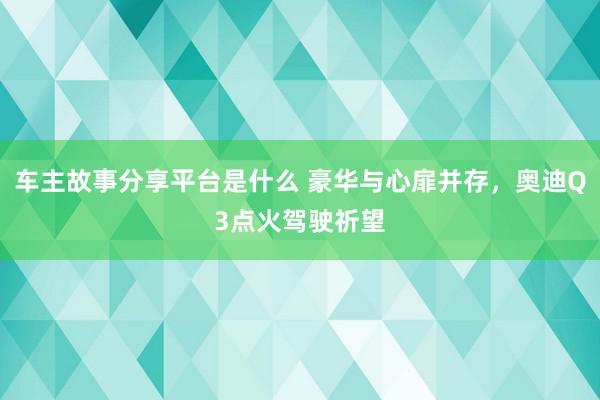 车主故事分享平台是什么 豪华与心扉并存，奥迪Q3点火驾驶祈望