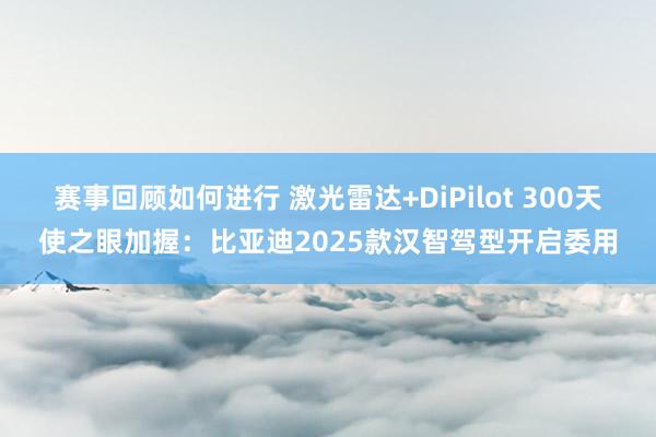 赛事回顾如何进行 激光雷达+DiPilot 300天使之眼加握：比亚迪2025款汉智驾型开启委用