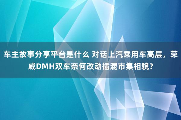 车主故事分享平台是什么 对话上汽乘用车高层，荣威DMH双车奈何改动插混市集相貌？