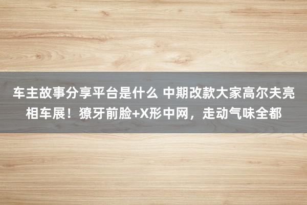 车主故事分享平台是什么 中期改款大家高尔夫亮相车展！獠牙前脸+X形中网，走动气味全都