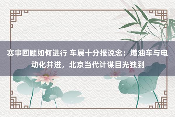 赛事回顾如何进行 车展十分报说念：燃油车与电动化并进，北京当代计谋目光独到