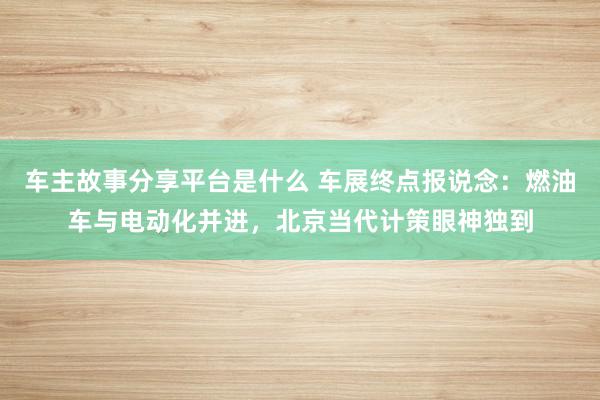 车主故事分享平台是什么 车展终点报说念：燃油车与电动化并进，北京当代计策眼神独到